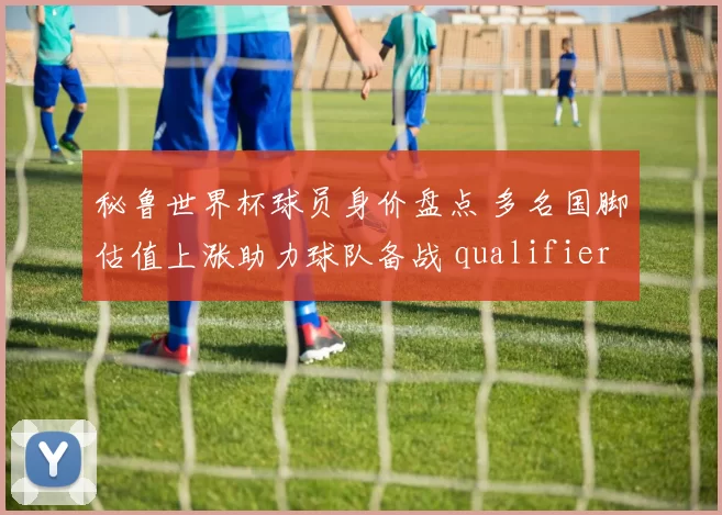 秘鲁世界杯球员身价盘点 多名国脚估值上涨助力球队备战 qualifiers