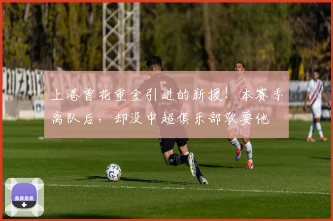 上港曾花重金引进的新援!本赛季离队后,却没中超俱乐部敢要他