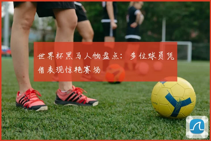 世界杯黑马人物盘点:多位球员凭借表现惊艳赛场