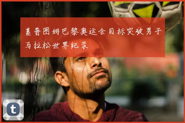 基普图姆巴黎奥运会目标突破男子马拉松世界纪录