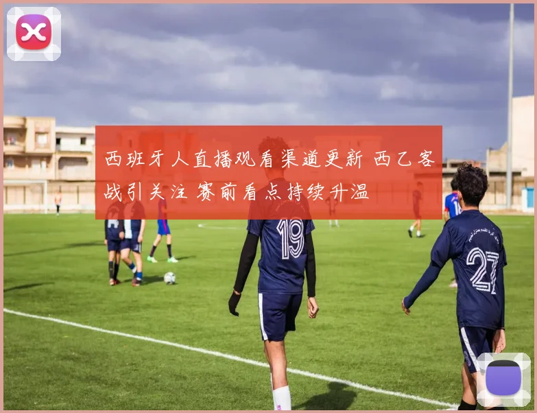西班牙人直播观看渠道更新 西乙客战引关注 赛前看点持续升温